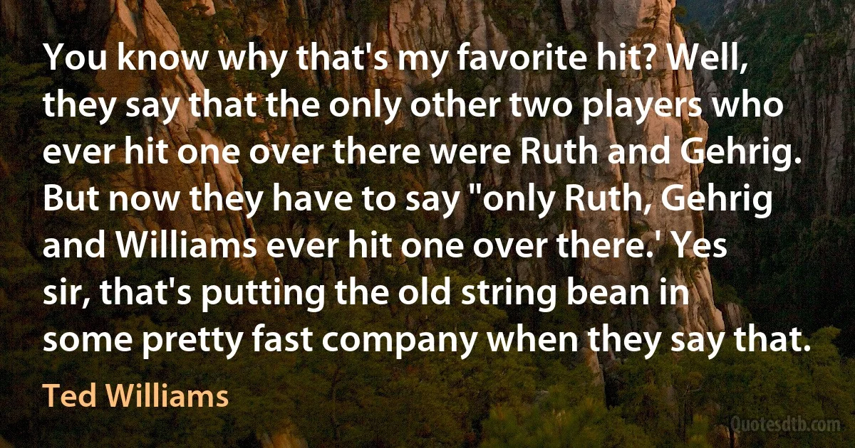 You know why that's my favorite hit? Well, they say that the only other two players who ever hit one over there were Ruth and Gehrig. But now they have to say "only Ruth, Gehrig and Williams ever hit one over there.' Yes sir, that's putting the old string bean in some pretty fast company when they say that. (Ted Williams)