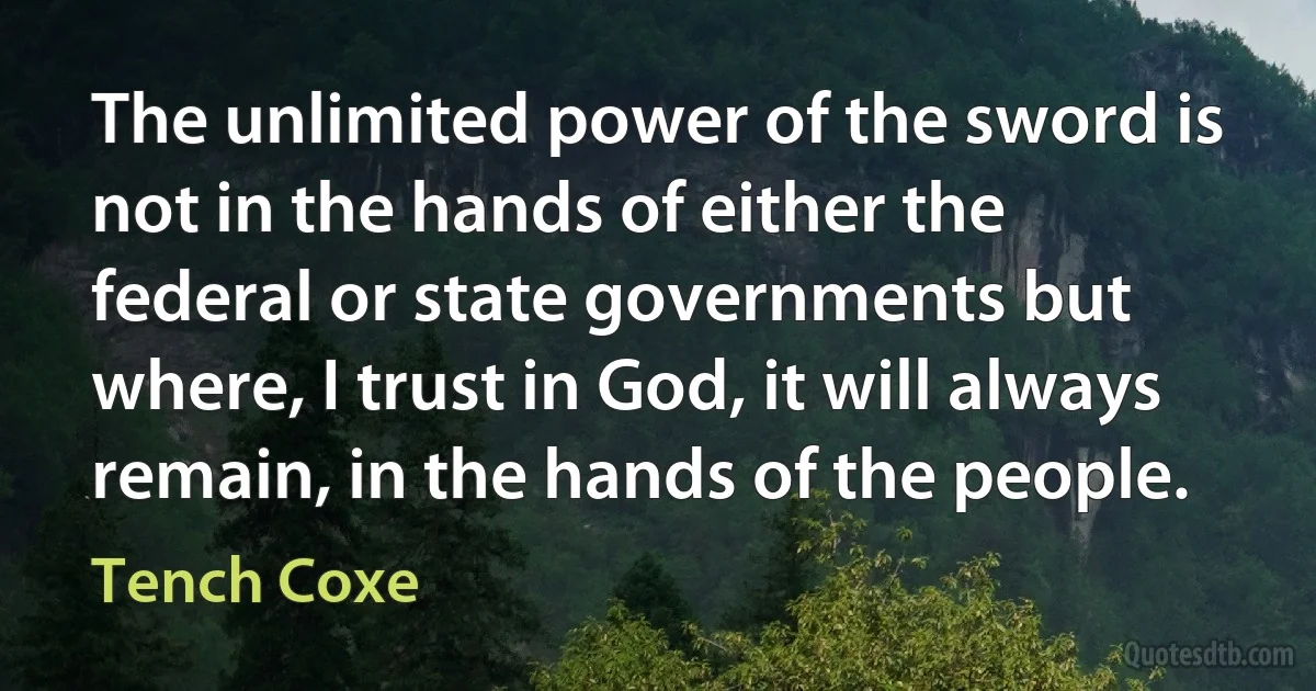 The unlimited power of the sword is not in the hands of either the federal or state governments but where, I trust in God, it will always remain, in the hands of the people. (Tench Coxe)