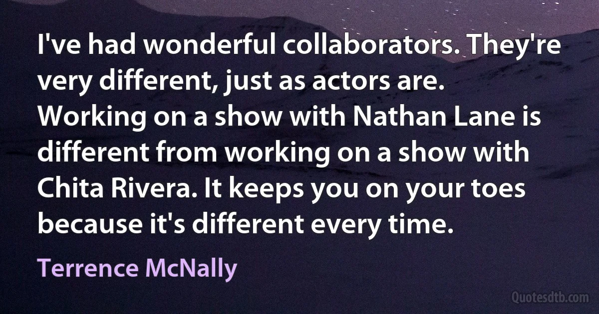 I've had wonderful collaborators. They're very different, just as actors are. Working on a show with Nathan Lane is different from working on a show with Chita Rivera. It keeps you on your toes because it's different every time. (Terrence McNally)