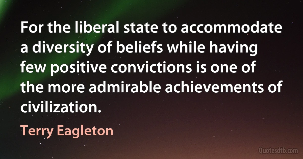 For the liberal state to accommodate a diversity of beliefs while having few positive convictions is one of the more admirable achievements of civilization. (Terry Eagleton)