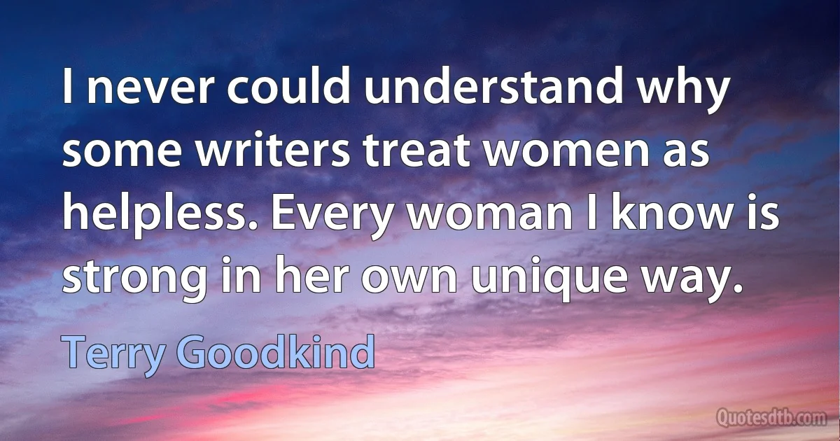 I never could understand why some writers treat women as helpless. Every woman I know is strong in her own unique way. (Terry Goodkind)