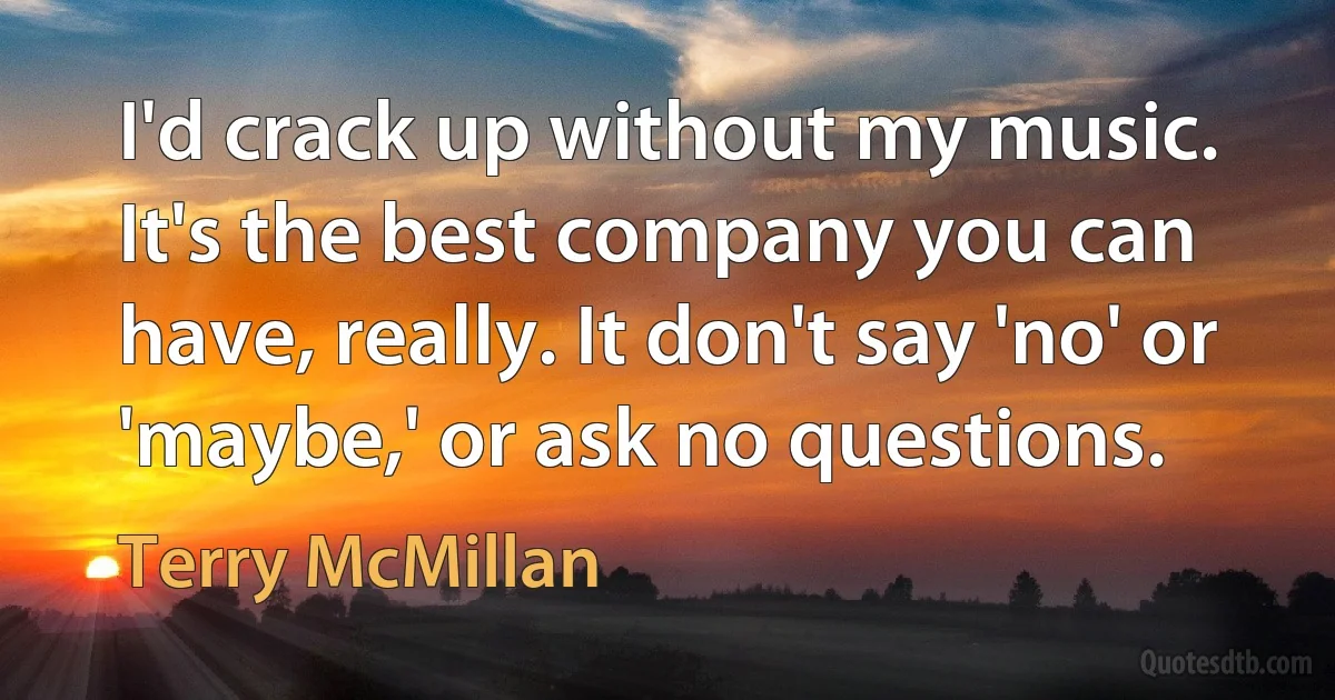 I'd crack up without my music. It's the best company you can have, really. It don't say 'no' or 'maybe,' or ask no questions. (Terry McMillan)