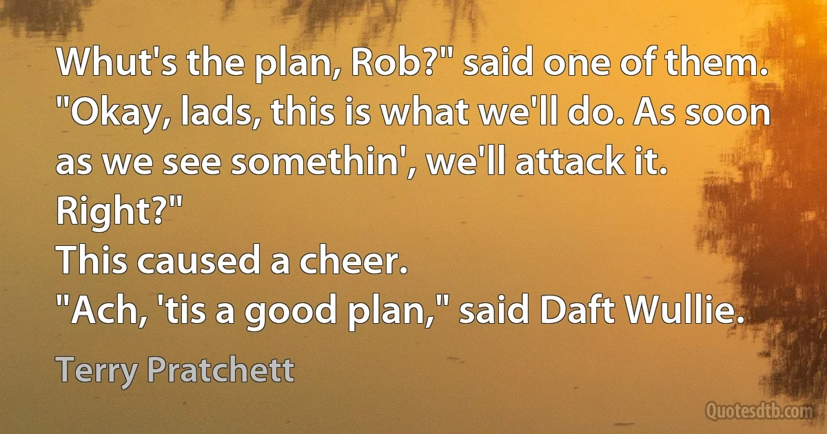 Whut's the plan, Rob?" said one of them.
"Okay, lads, this is what we'll do. As soon as we see somethin', we'll attack it. Right?"
This caused a cheer.
"Ach, 'tis a good plan," said Daft Wullie. (Terry Pratchett)