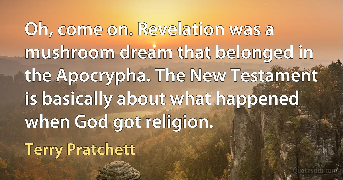 Oh, come on. Revelation was a mushroom dream that belonged in the Apocrypha. The New Testament is basically about what happened when God got religion. (Terry Pratchett)