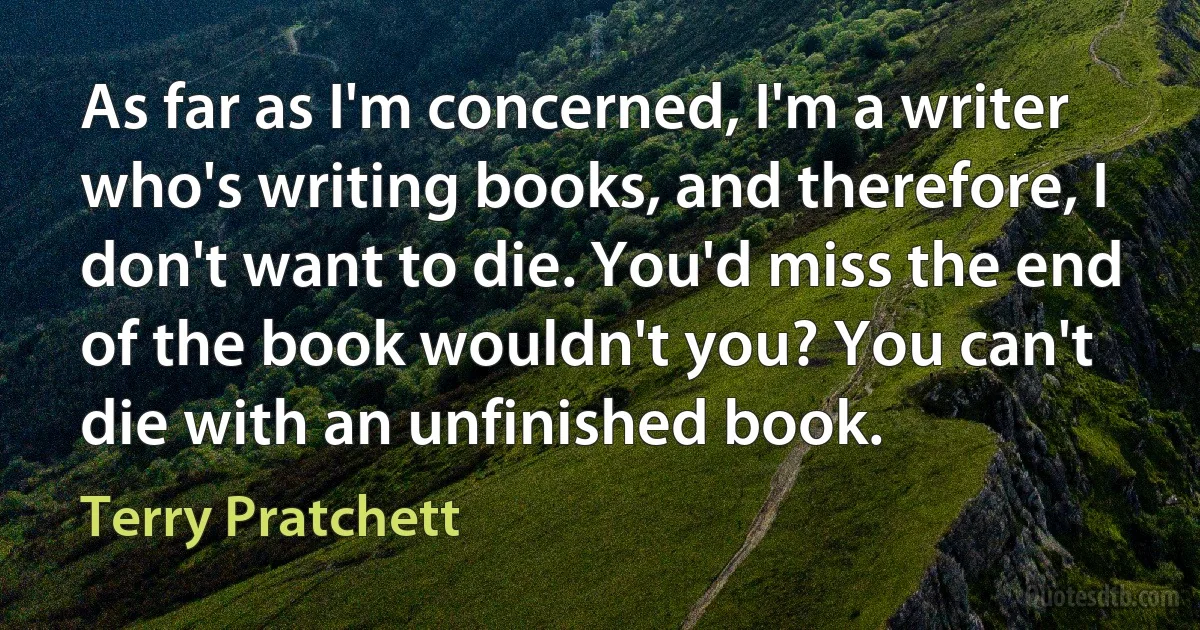 As far as I'm concerned, I'm a writer who's writing books, and therefore, I don't want to die. You'd miss the end of the book wouldn't you? You can't die with an unfinished book. (Terry Pratchett)