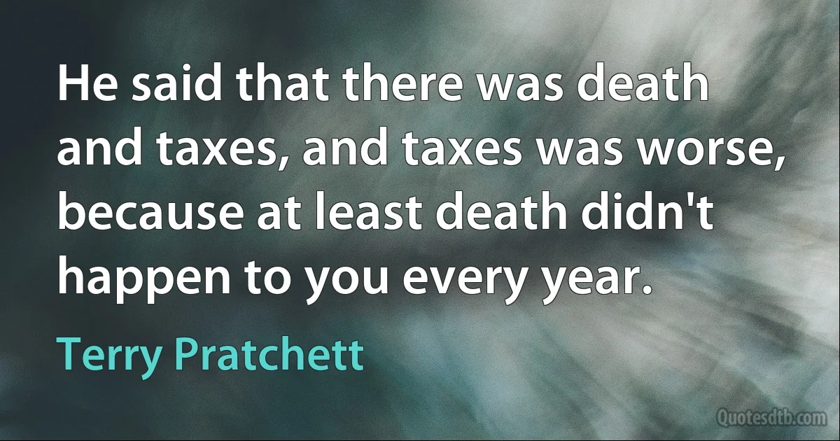 He said that there was death and taxes, and taxes was worse, because at least death didn't happen to you every year. (Terry Pratchett)