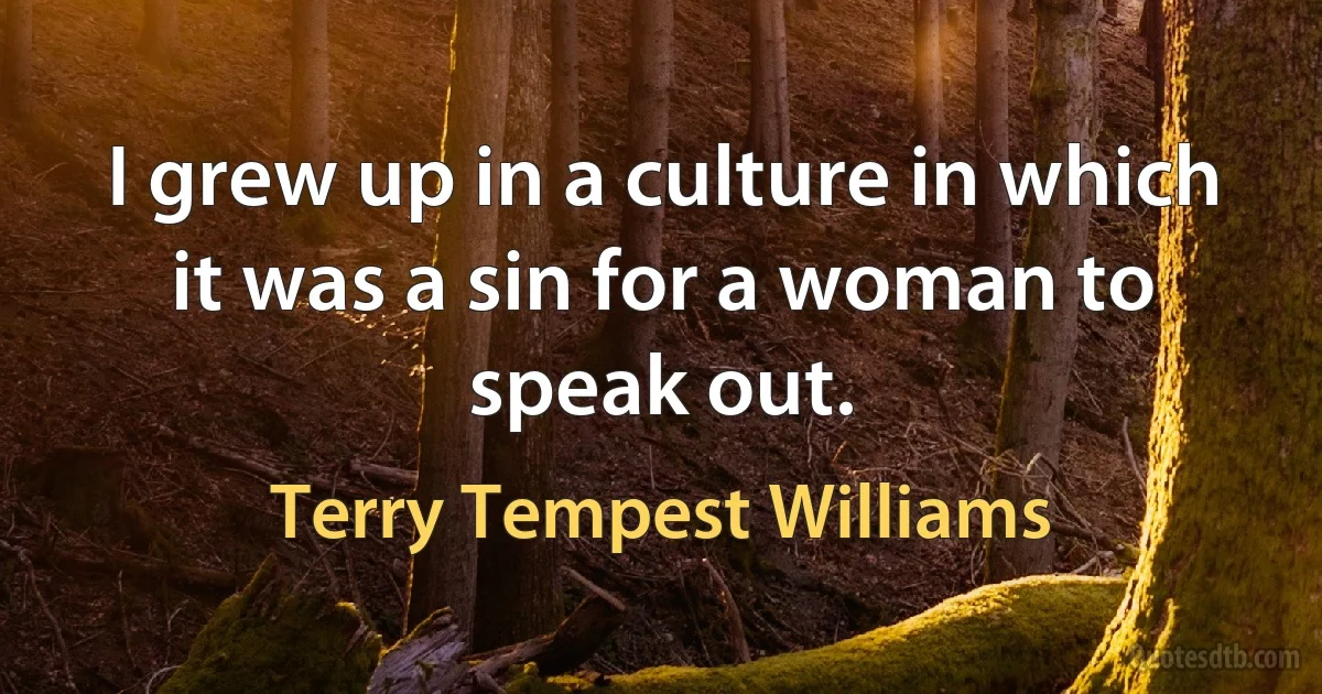 I grew up in a culture in which it was a sin for a woman to speak out. (Terry Tempest Williams)