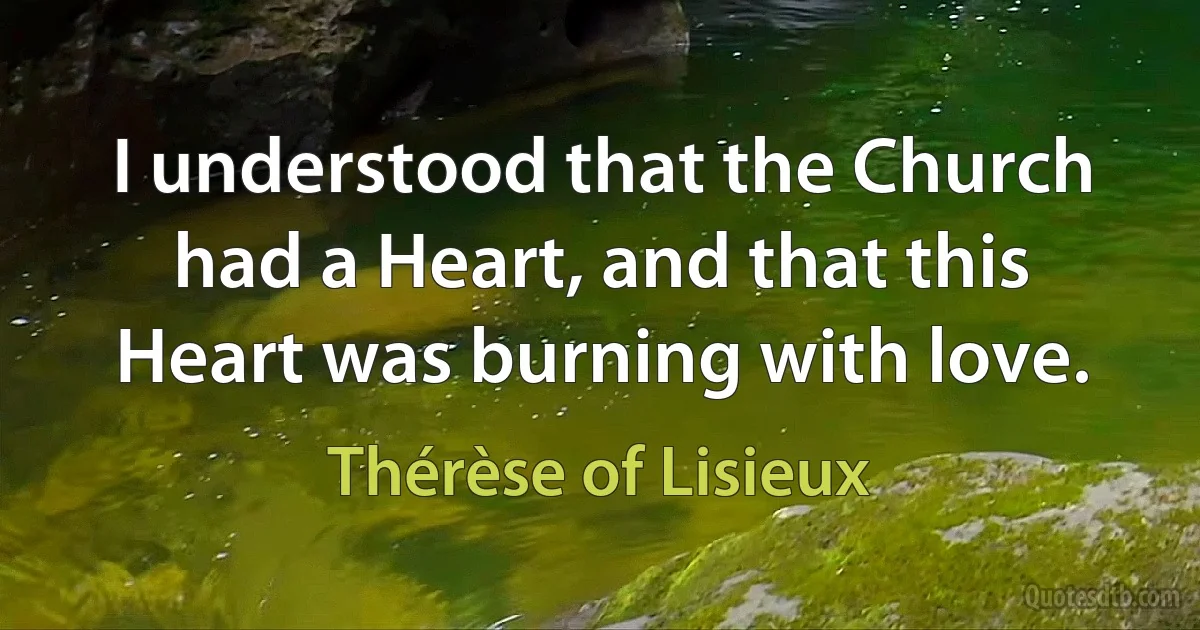 I understood that the Church had a Heart, and that this Heart was burning with love. (Thérèse of Lisieux)