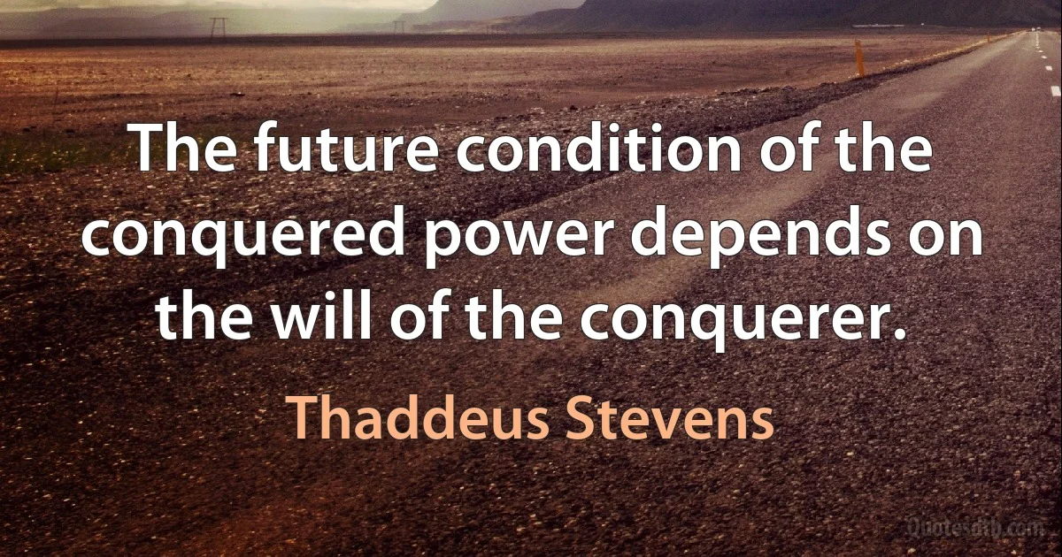 The future condition of the conquered power depends on the will of the conquerer. (Thaddeus Stevens)