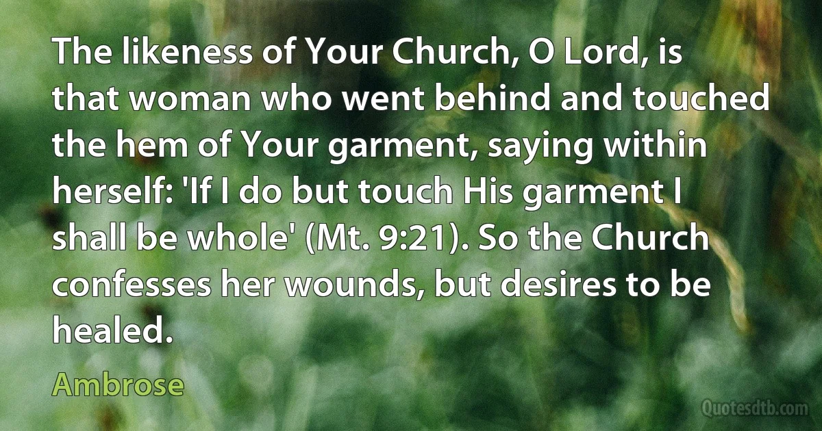 The likeness of Your Church, O Lord, is that woman who went behind and touched the hem of Your garment, saying within herself: 'If I do but touch His garment I shall be whole' (Mt. 9:21). So the Church confesses her wounds, but desires to be healed. (Ambrose)