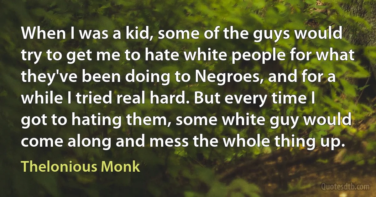 When I was a kid, some of the guys would try to get me to hate white people for what they've been doing to Negroes, and for a while I tried real hard. But every time I got to hating them, some white guy would come along and mess the whole thing up. (Thelonious Monk)