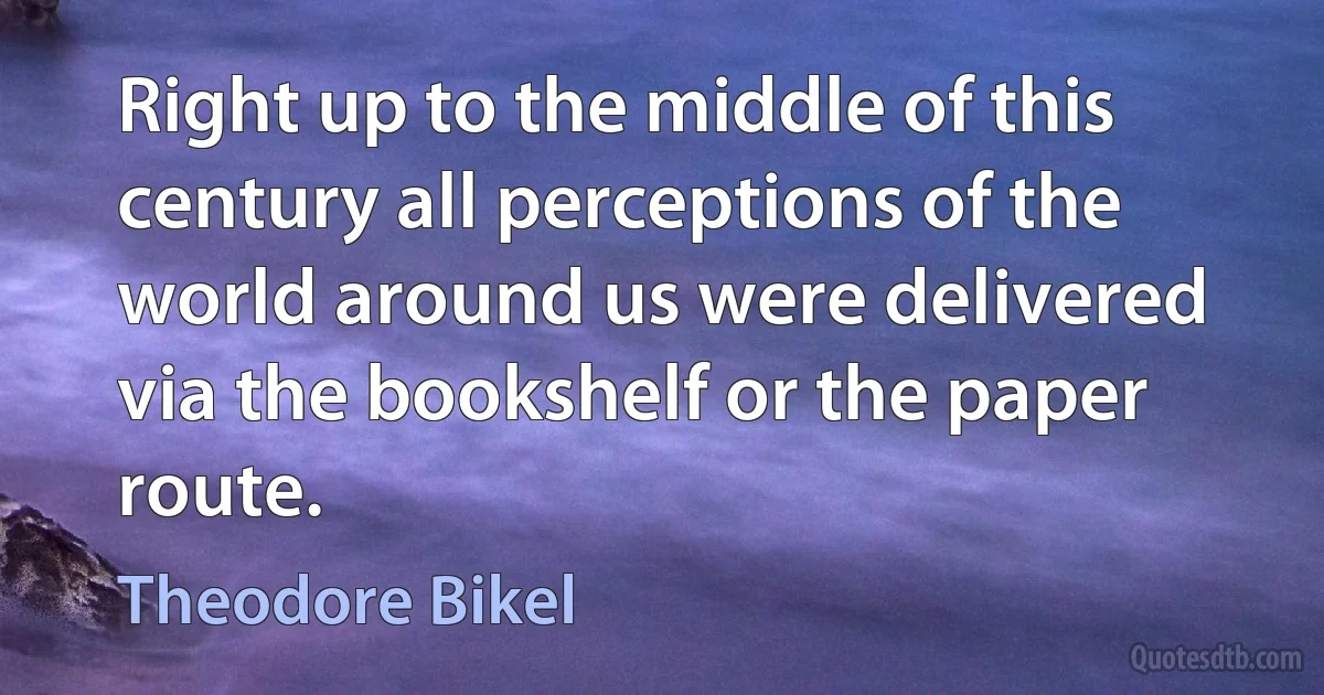 Right up to the middle of this century all perceptions of the world around us were delivered via the bookshelf or the paper route. (Theodore Bikel)