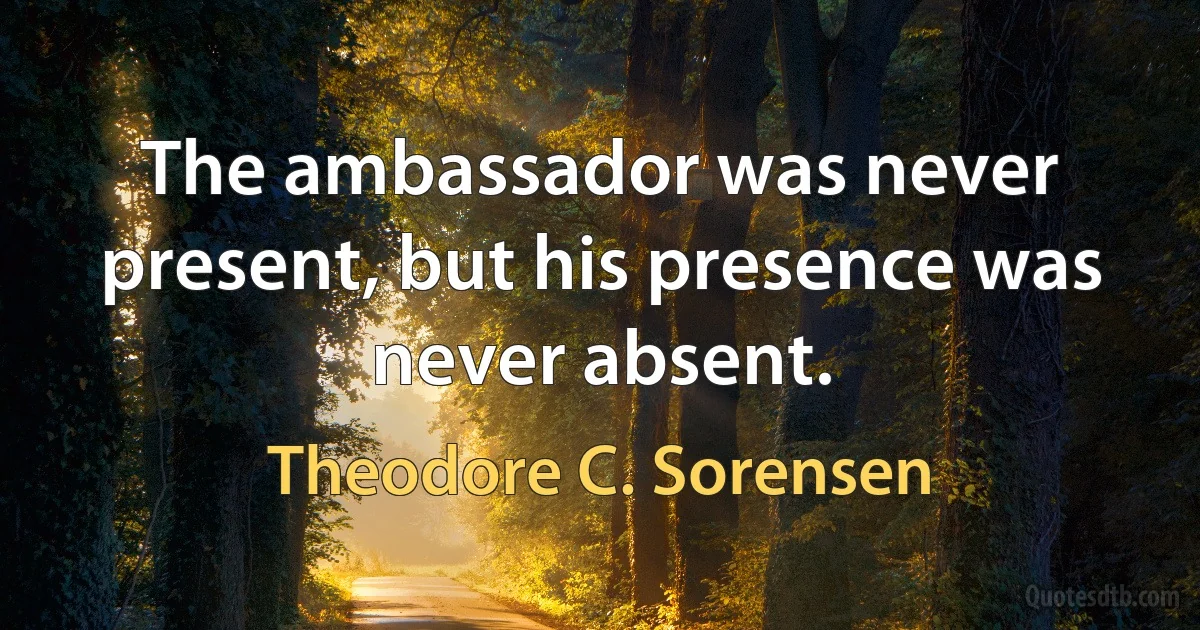 The ambassador was never present, but his presence was never absent. (Theodore C. Sorensen)