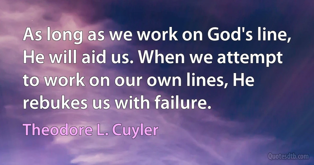 As long as we work on God's line, He will aid us. When we attempt to work on our own lines, He rebukes us with failure. (Theodore L. Cuyler)