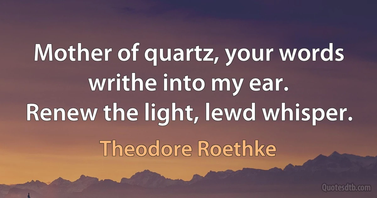 Mother of quartz, your words writhe into my ear.
Renew the light, lewd whisper. (Theodore Roethke)