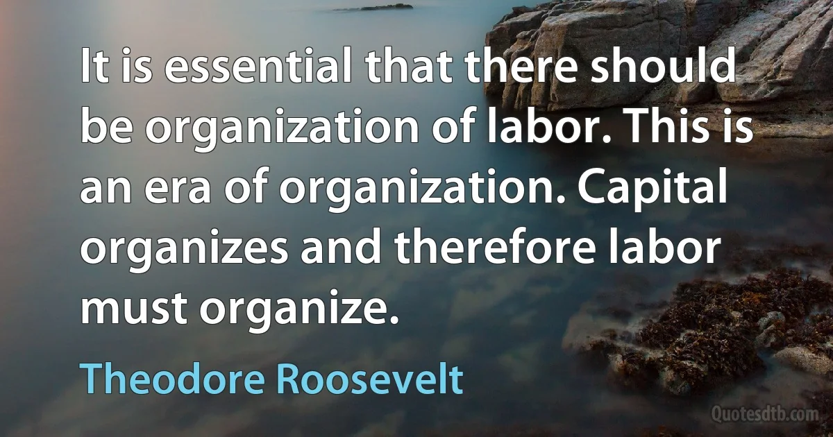 It is essential that there should be organization of labor. This is an era of organization. Capital organizes and therefore labor must organize. (Theodore Roosevelt)