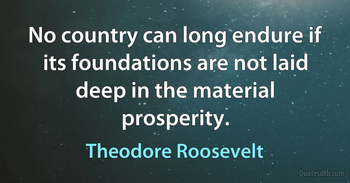 No country can long endure if its foundations are not laid deep in the material prosperity. (Theodore Roosevelt)