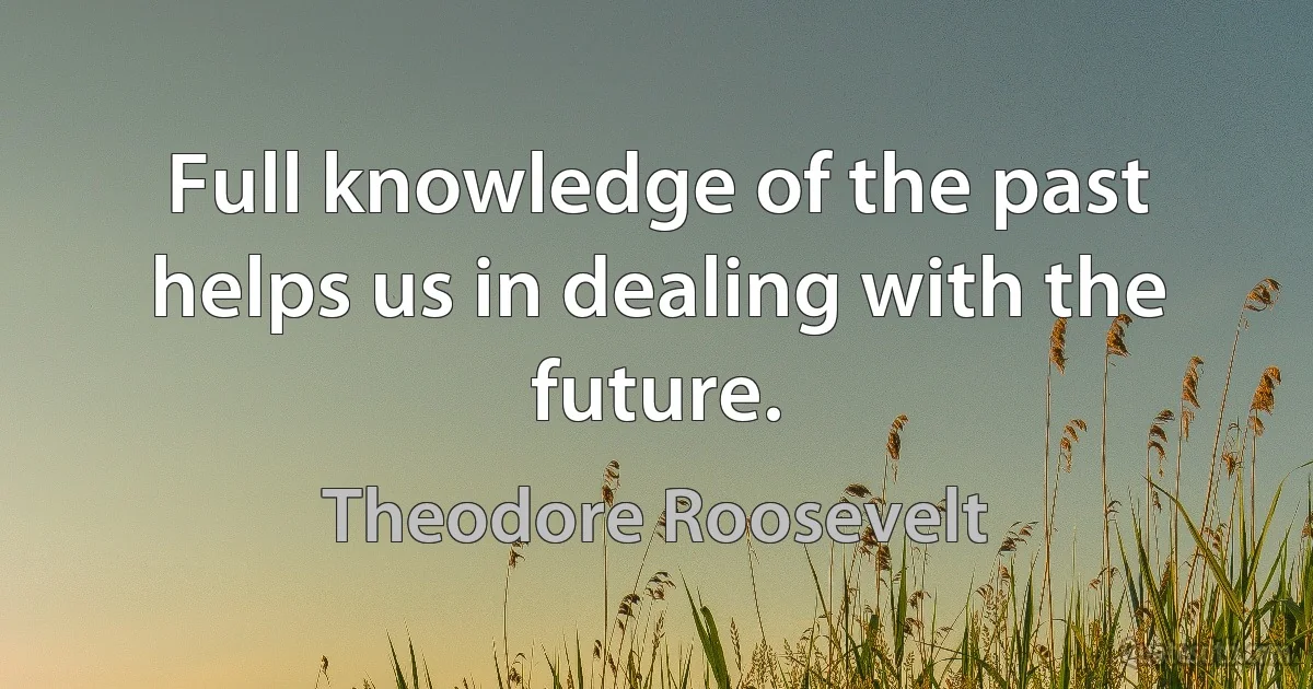 Full knowledge of the past helps us in dealing with the future. (Theodore Roosevelt)