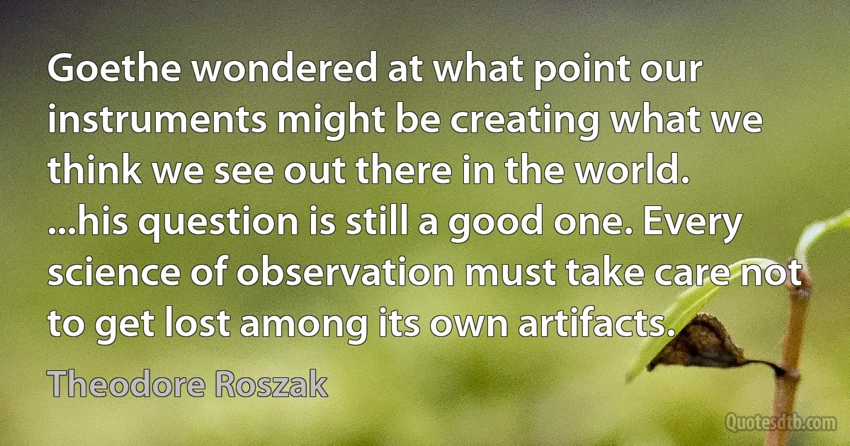 Goethe wondered at what point our instruments might be creating what we think we see out there in the world. ...his question is still a good one. Every science of observation must take care not to get lost among its own artifacts. (Theodore Roszak)