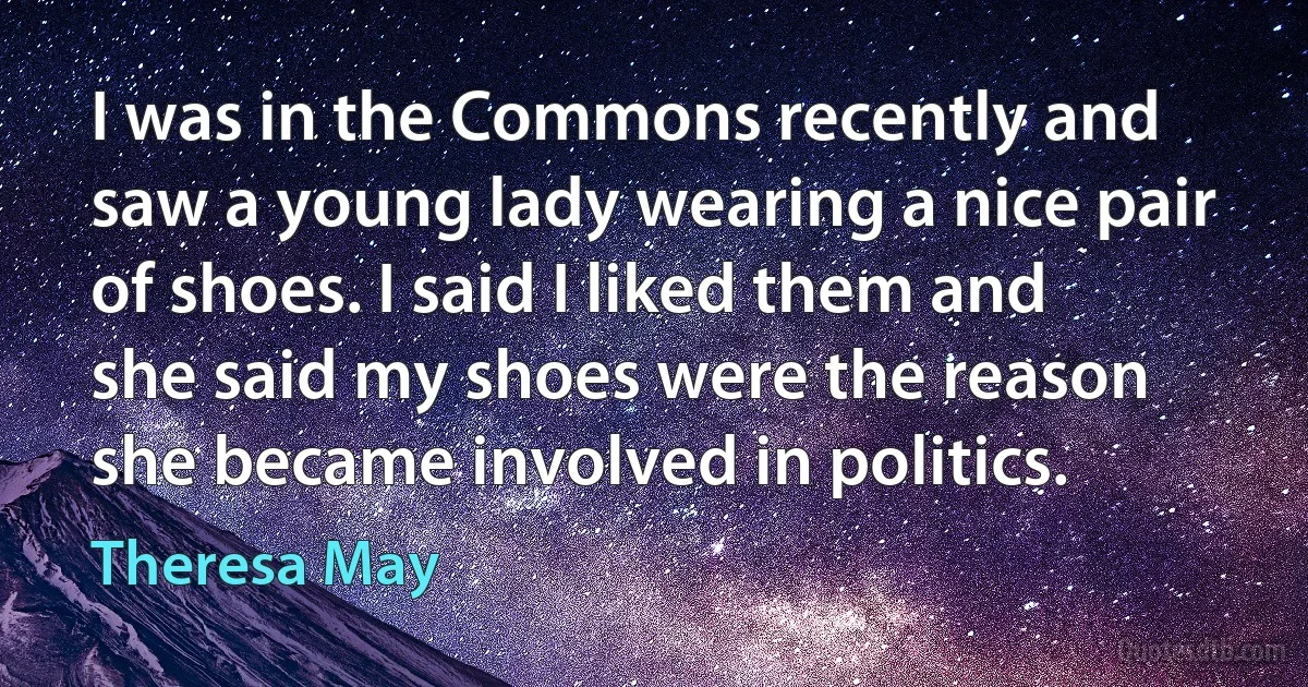 I was in the Commons recently and saw a young lady wearing a nice pair of shoes. I said I liked them and she said my shoes were the reason she became involved in politics. (Theresa May)