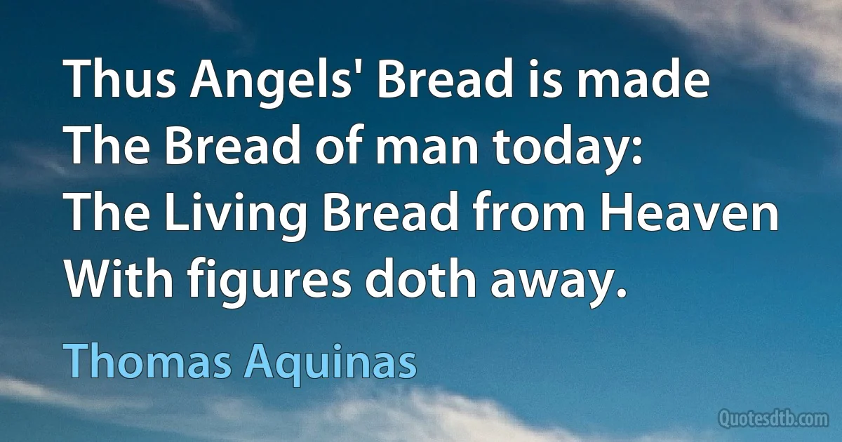 Thus Angels' Bread is made
The Bread of man today:
The Living Bread from Heaven
With figures doth away. (Thomas Aquinas)