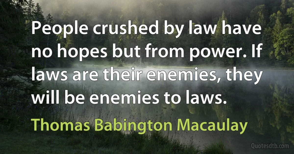 People crushed by law have no hopes but from power. If laws are their enemies, they will be enemies to laws. (Thomas Babington Macaulay)