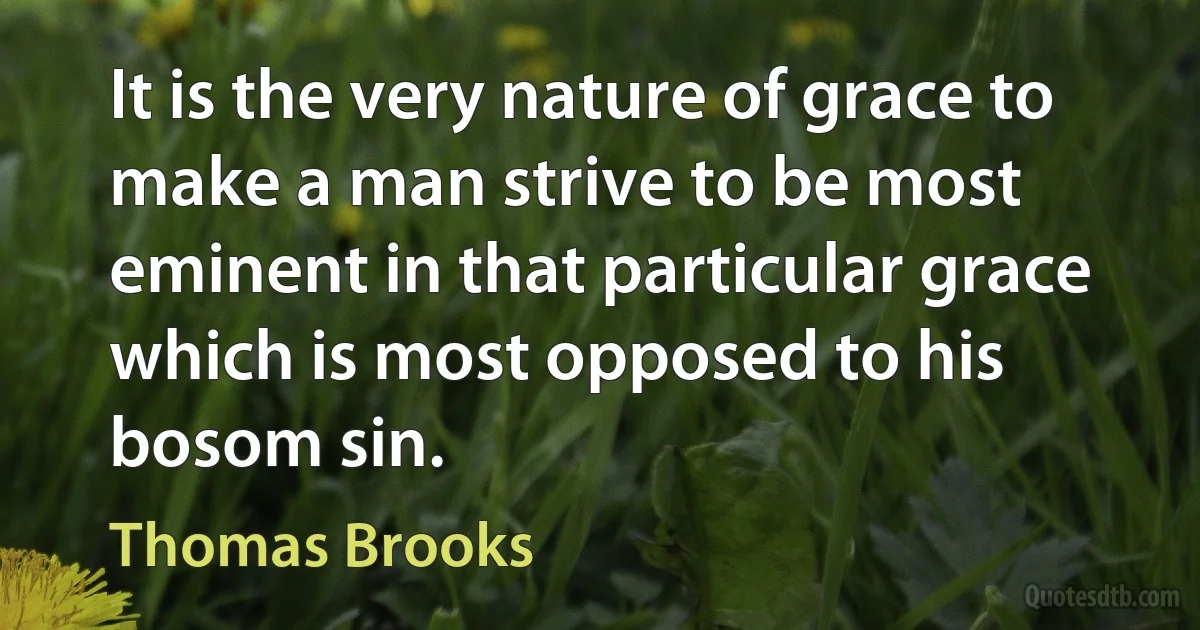 It is the very nature of grace to make a man strive to be most eminent in that particular grace which is most opposed to his bosom sin. (Thomas Brooks)