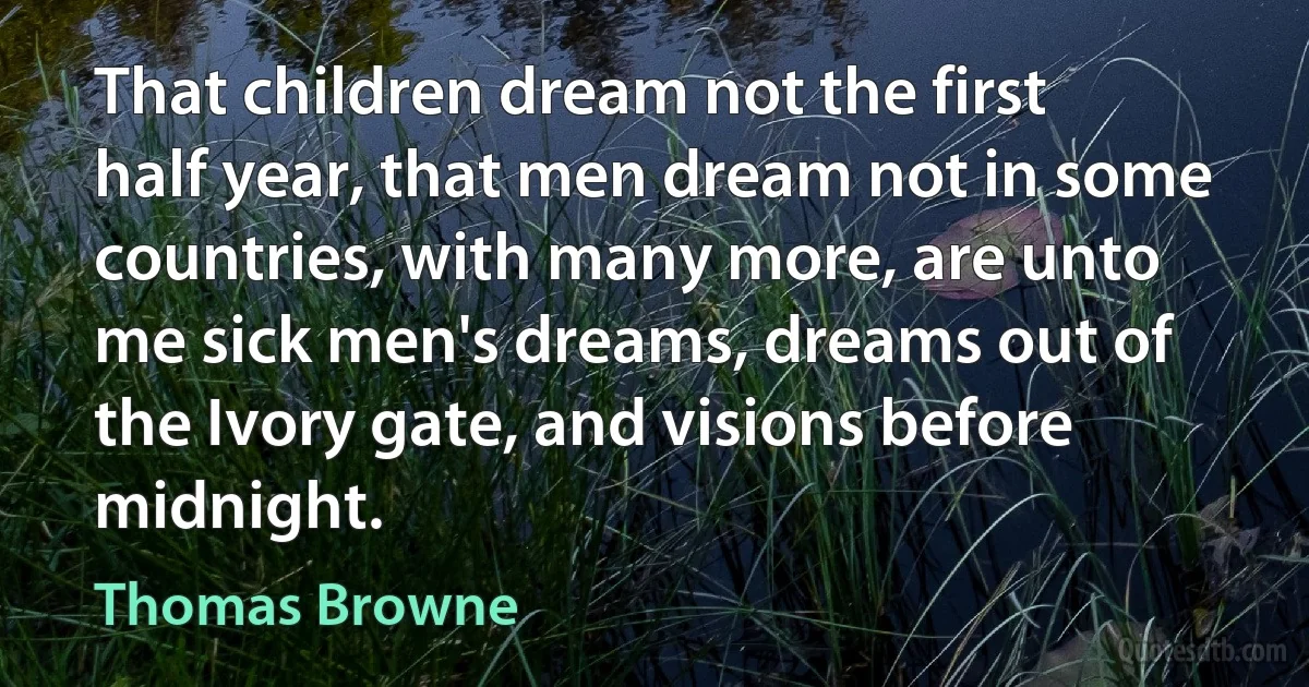 That children dream not the first half year, that men dream not in some countries, with many more, are unto me sick men's dreams, dreams out of the Ivory gate, and visions before midnight. (Thomas Browne)