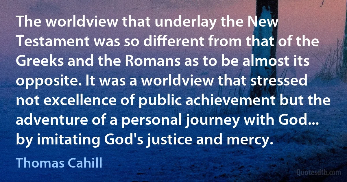 The worldview that underlay the New Testament was so different from that of the Greeks and the Romans as to be almost its opposite. It was a worldview that stressed not excellence of public achievement but the adventure of a personal journey with God... by imitating God's justice and mercy. (Thomas Cahill)