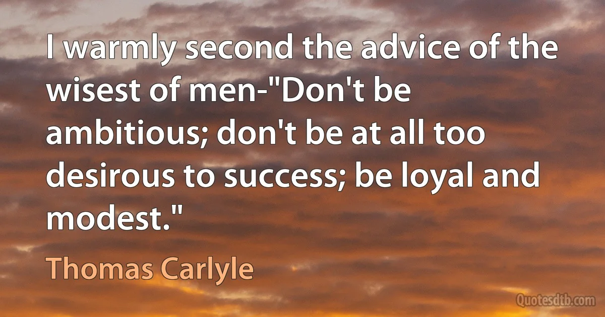 I warmly second the advice of the wisest of men-"Don't be ambitious; don't be at all too desirous to success; be loyal and modest." (Thomas Carlyle)