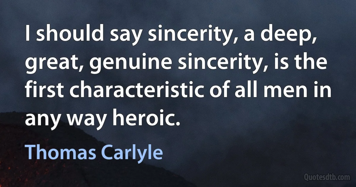 I should say sincerity, a deep, great, genuine sincerity, is the first characteristic of all men in any way heroic. (Thomas Carlyle)