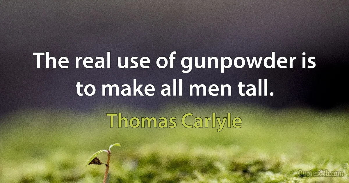 The real use of gunpowder is to make all men tall. (Thomas Carlyle)