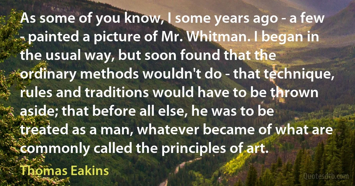 As some of you know, I some years ago - a few - painted a picture of Mr. Whitman. I began in the usual way, but soon found that the ordinary methods wouldn't do - that technique, rules and traditions would have to be thrown aside; that before all else, he was to be treated as a man, whatever became of what are commonly called the principles of art. (Thomas Eakins)