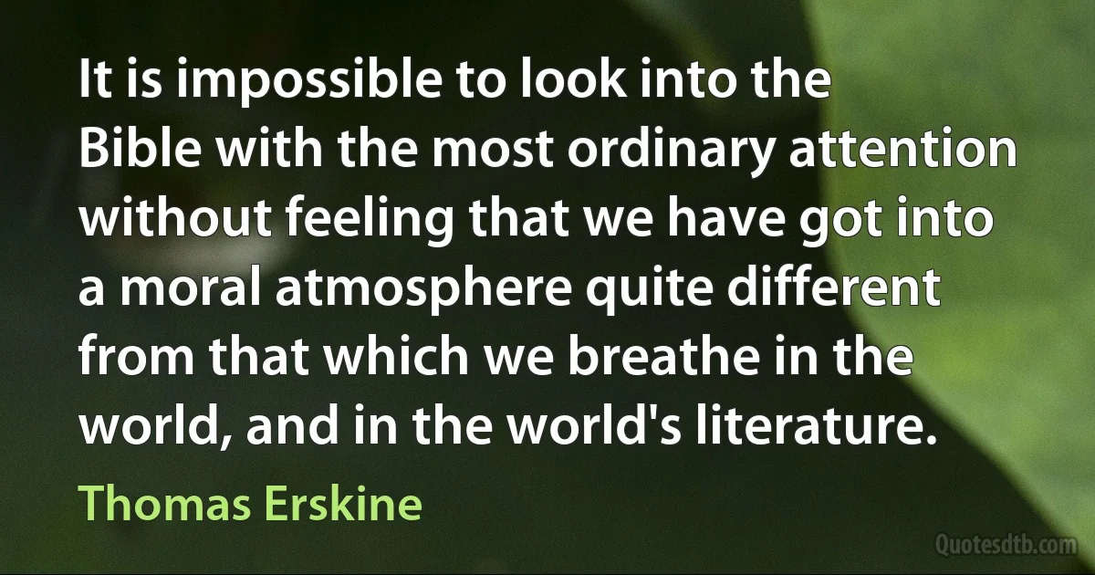 It is impossible to look into the Bible with the most ordinary attention without feeling that we have got into a moral atmosphere quite different from that which we breathe in the world, and in the world's literature. (Thomas Erskine)