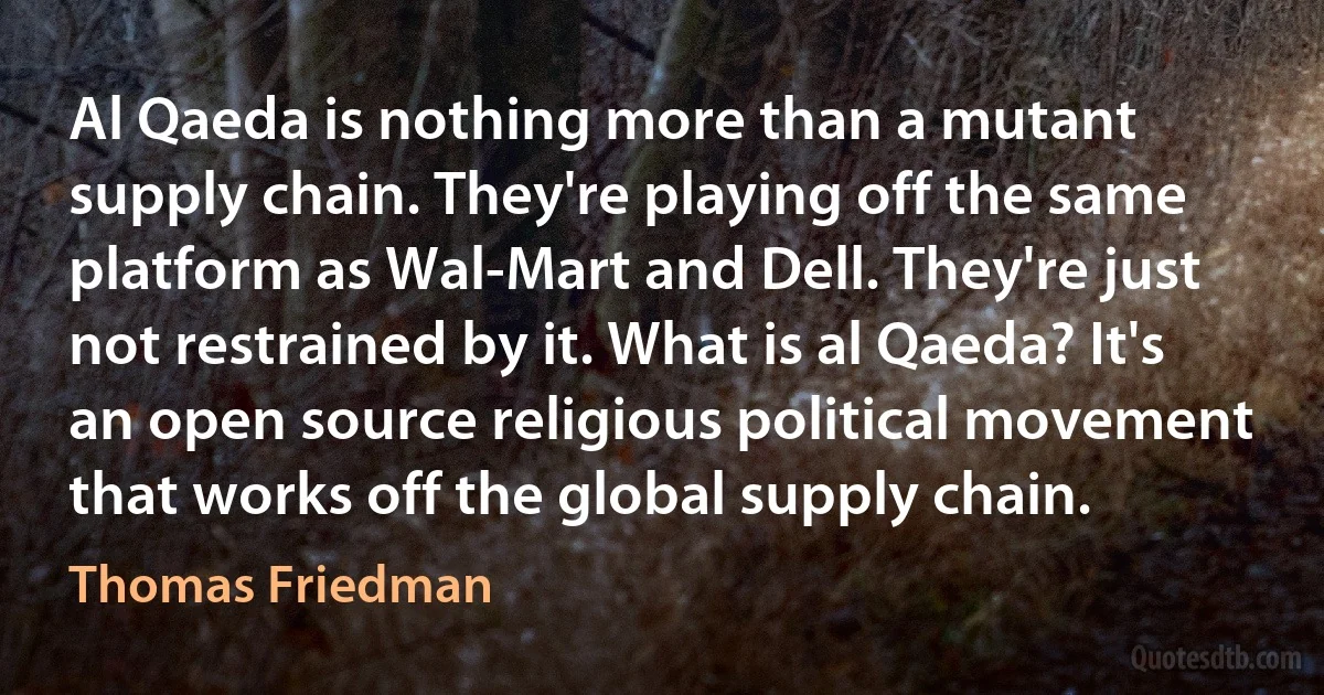 Al Qaeda is nothing more than a mutant supply chain. They're playing off the same platform as Wal-Mart and Dell. They're just not restrained by it. What is al Qaeda? It's an open source religious political movement that works off the global supply chain. (Thomas Friedman)