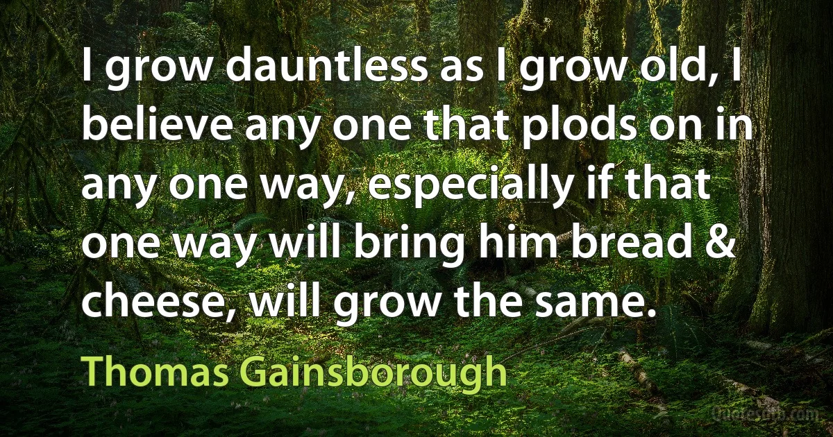 I grow dauntless as I grow old, I believe any one that plods on in any one way, especially if that one way will bring him bread & cheese, will grow the same. (Thomas Gainsborough)