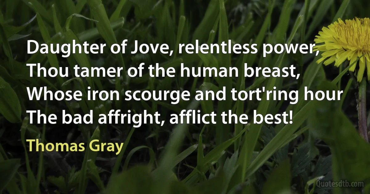 Daughter of Jove, relentless power,
Thou tamer of the human breast,
Whose iron scourge and tort'ring hour
The bad affright, afflict the best! (Thomas Gray)