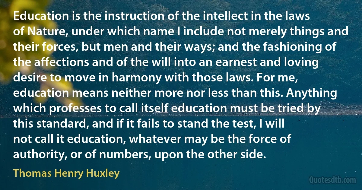 Education is the instruction of the intellect in the laws of Nature, under which name I include not merely things and their forces, but men and their ways; and the fashioning of the affections and of the will into an earnest and loving desire to move in harmony with those laws. For me, education means neither more nor less than this. Anything which professes to call itself education must be tried by this standard, and if it fails to stand the test, I will not call it education, whatever may be the force of authority, or of numbers, upon the other side. (Thomas Henry Huxley)