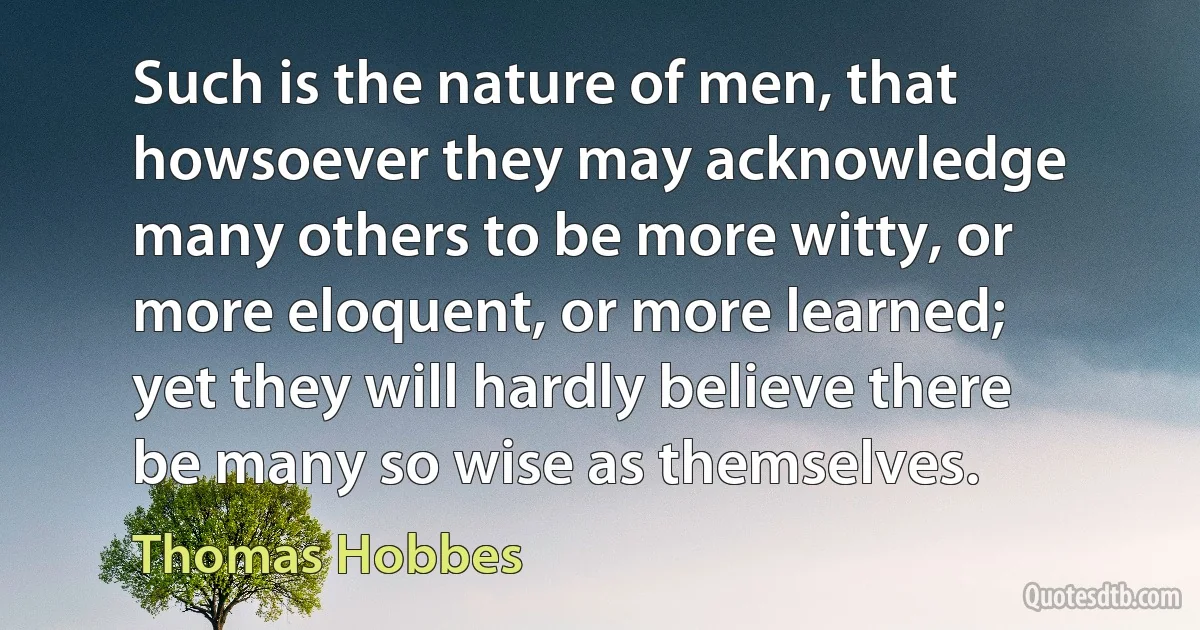 Such is the nature of men, that howsoever they may acknowledge many others to be more witty, or more eloquent, or more learned; yet they will hardly believe there be many so wise as themselves. (Thomas Hobbes)