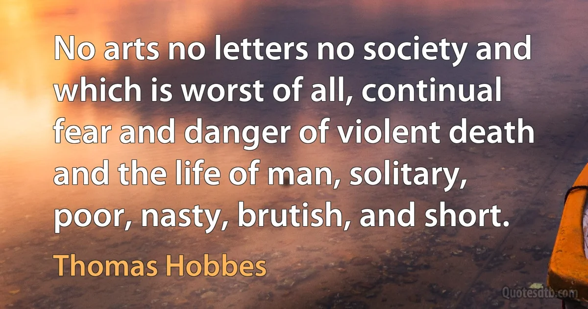 No arts no letters no society and which is worst of all, continual fear and danger of violent death and the life of man, solitary, poor, nasty, brutish, and short. (Thomas Hobbes)