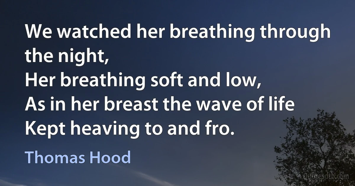 We watched her breathing through the night,
Her breathing soft and low,
As in her breast the wave of life
Kept heaving to and fro. (Thomas Hood)