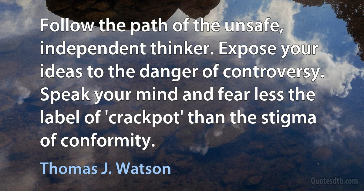 Follow the path of the unsafe, independent thinker. Expose your ideas to the danger of controversy. Speak your mind and fear less the label of 'crackpot' than the stigma of conformity. (Thomas J. Watson)