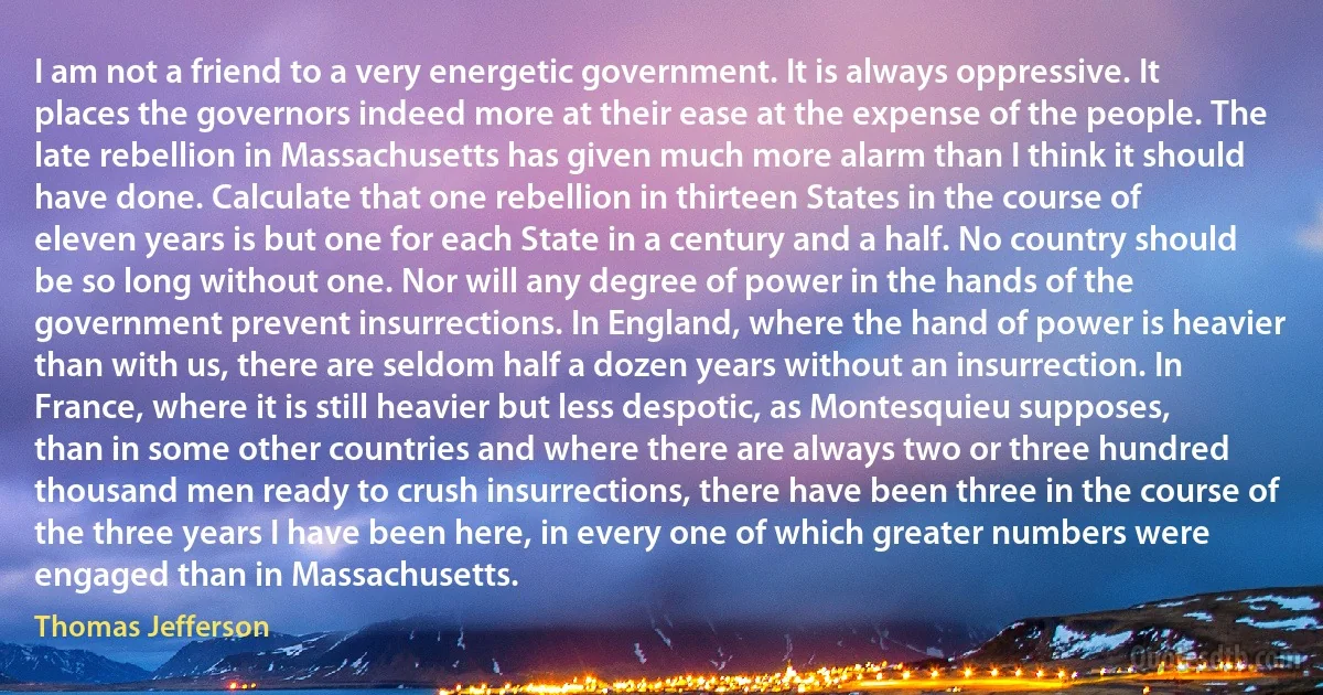 I am not a friend to a very energetic government. It is always oppressive. It places the governors indeed more at their ease at the expense of the people. The late rebellion in Massachusetts has given much more alarm than I think it should have done. Calculate that one rebellion in thirteen States in the course of eleven years is but one for each State in a century and a half. No country should be so long without one. Nor will any degree of power in the hands of the government prevent insurrections. In England, where the hand of power is heavier than with us, there are seldom half a dozen years without an insurrection. In France, where it is still heavier but less despotic, as Montesquieu supposes, than in some other countries and where there are always two or three hundred thousand men ready to crush insurrections, there have been three in the course of the three years I have been here, in every one of which greater numbers were engaged than in Massachusetts. (Thomas Jefferson)