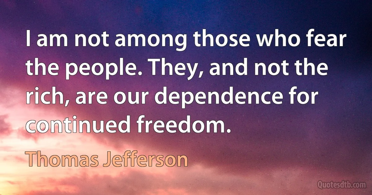 I am not among those who fear the people. They, and not the rich, are our dependence for continued freedom. (Thomas Jefferson)