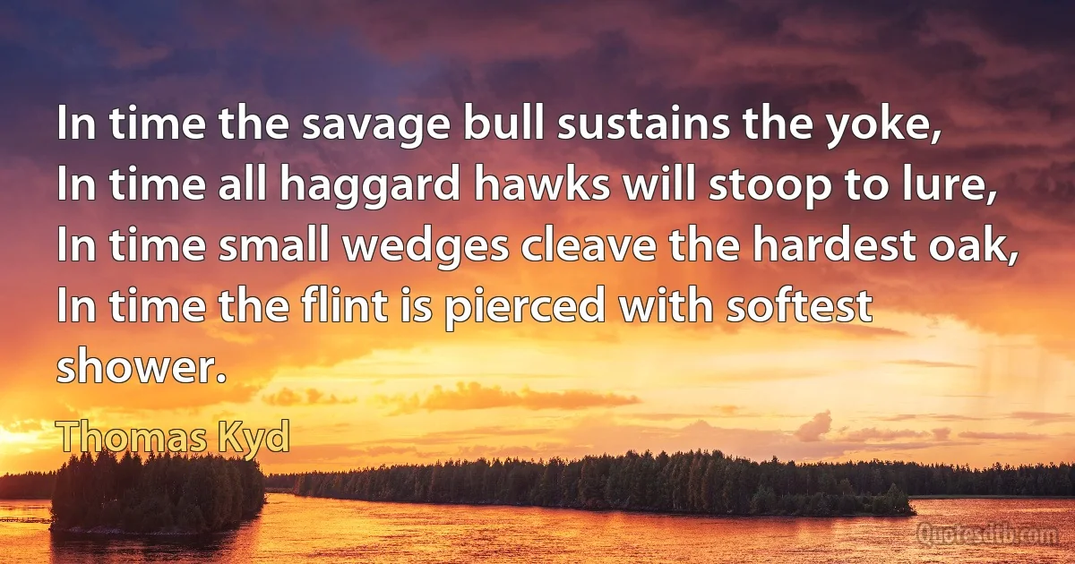 In time the savage bull sustains the yoke,
In time all haggard hawks will stoop to lure,
In time small wedges cleave the hardest oak,
In time the flint is pierced with softest shower. (Thomas Kyd)