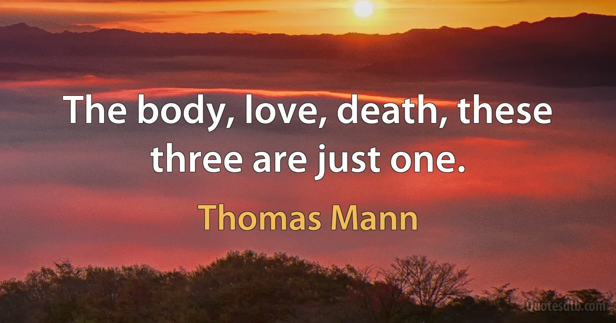 The body, love, death, these three are just one. (Thomas Mann)