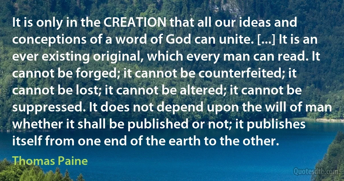 It is only in the CREATION that all our ideas and conceptions of a word of God can unite. [...] It is an ever existing original, which every man can read. It cannot be forged; it cannot be counterfeited; it cannot be lost; it cannot be altered; it cannot be suppressed. It does not depend upon the will of man whether it shall be published or not; it publishes itself from one end of the earth to the other. (Thomas Paine)