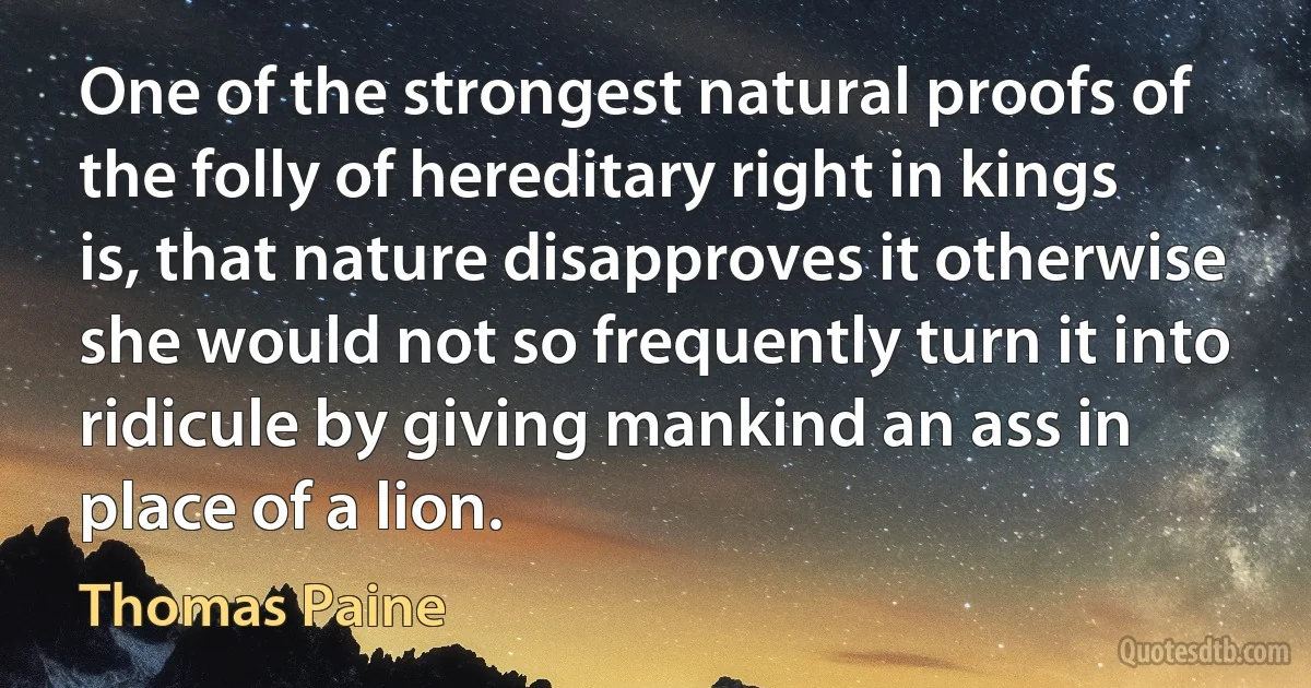 One of the strongest natural proofs of the folly of hereditary right in kings is, that nature disapproves it otherwise she would not so frequently turn it into ridicule by giving mankind an ass in place of a lion. (Thomas Paine)