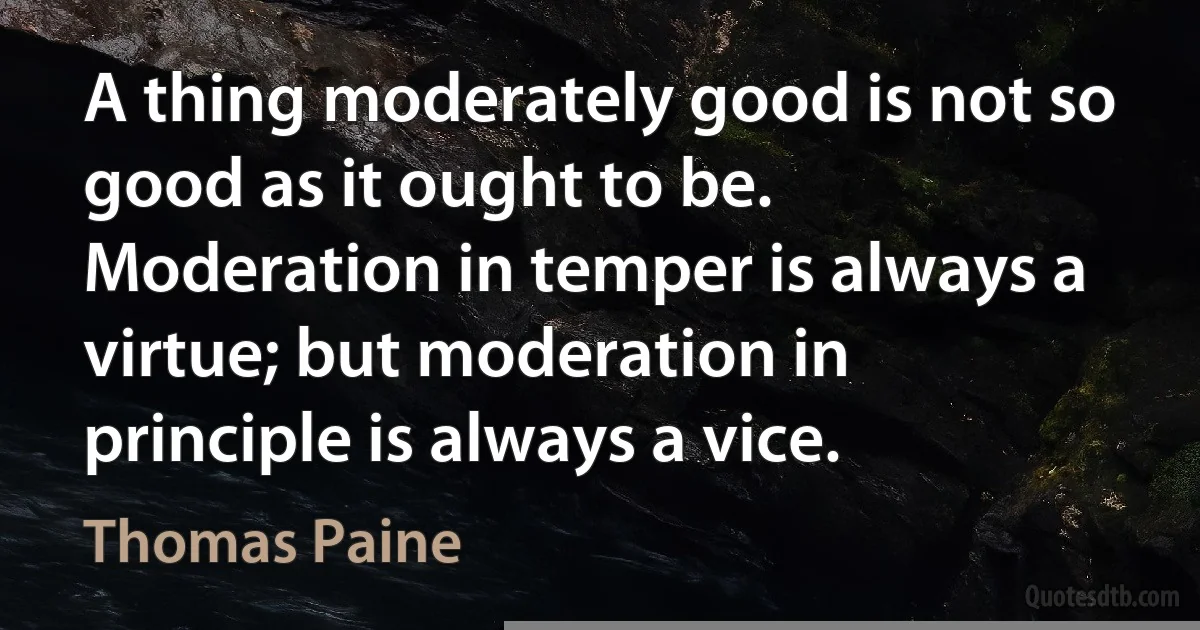 A thing moderately good is not so good as it ought to be. Moderation in temper is always a virtue; but moderation in principle is always a vice. (Thomas Paine)