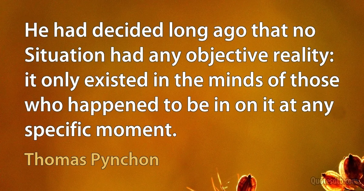 He had decided long ago that no Situation had any objective reality: it only existed in the minds of those who happened to be in on it at any specific moment. (Thomas Pynchon)